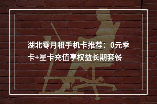 湖北零月租手机卡推荐：0元季卡+星卡充值享权益长期套餐