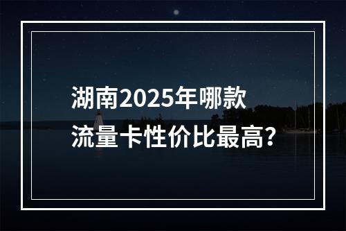 湖南2025年哪款流量卡性价比最高？