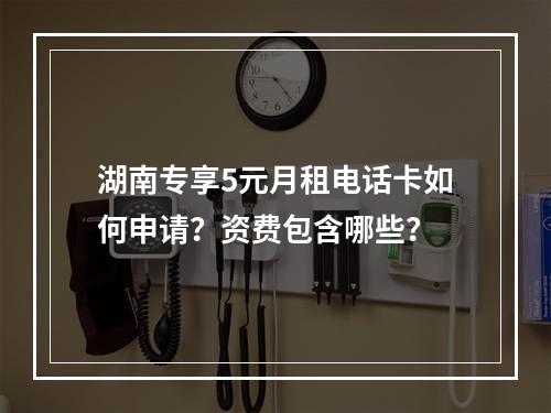 湖南专享5元月租电话卡如何申请？资费包含哪些？