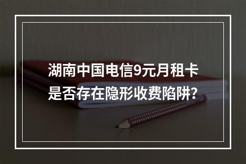 湖南中国电信9元月租卡是否存在隐形收费陷阱？