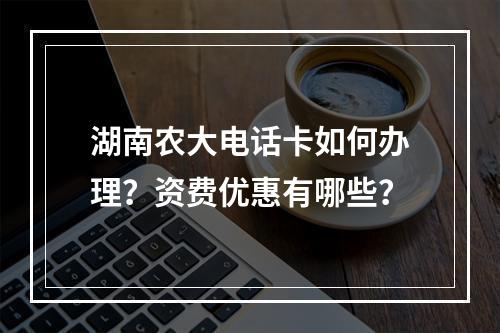 湖南农大电话卡如何办理？资费优惠有哪些？