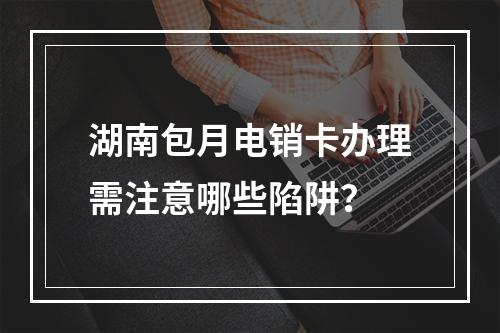 湖南包月电销卡办理需注意哪些陷阱？