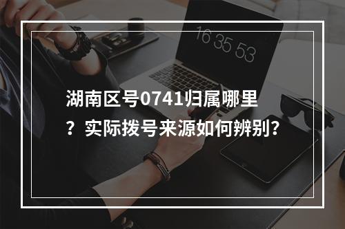 湖南区号0741归属哪里？实际拨号来源如何辨别？