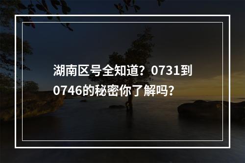 湖南区号全知道？0731到0746的秘密你了解吗？