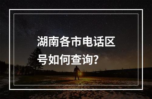 湖南各市电话区号如何查询？