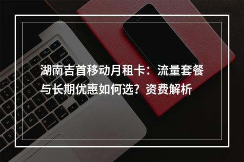 湖南吉首移动月租卡：流量套餐与长期优惠如何选？资费解析