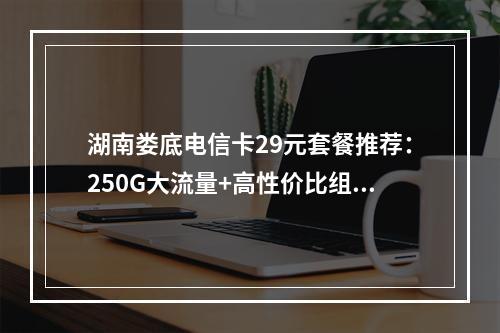 湖南娄底电信卡29元套餐推荐：250G大流量+高性价比组合