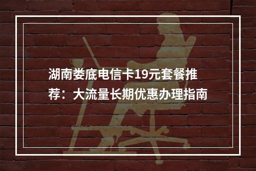 湖南娄底电信卡19元套餐推荐：大流量长期优惠办理指南