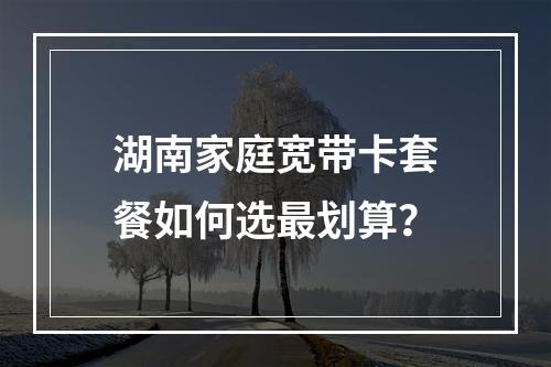 湖南家庭宽带卡套餐如何选最划算？