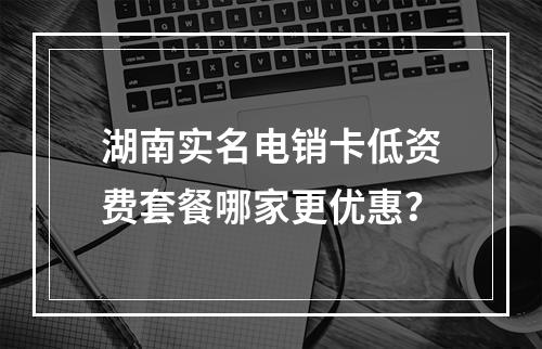 湖南实名电销卡低资费套餐哪家更优惠？