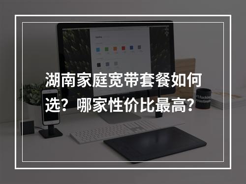 湖南家庭宽带套餐如何选？哪家性价比最高？
