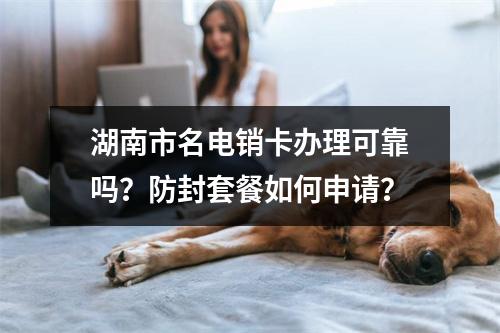 湖南市名电销卡办理可靠吗？防封套餐如何申请？