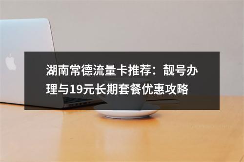 湖南常德流量卡推荐：靓号办理与19元长期套餐优惠攻略