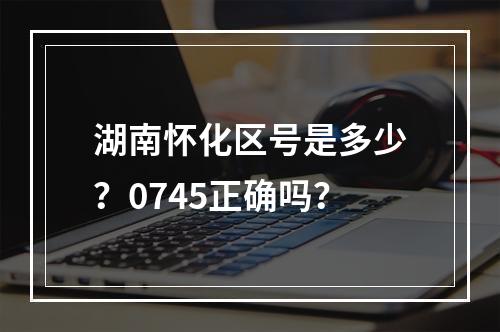 湖南怀化区号是多少？0745正确吗？