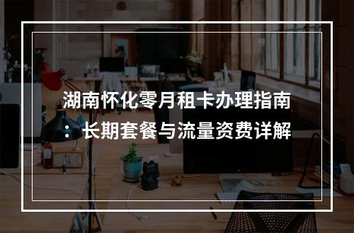 湖南怀化零月租卡办理指南：长期套餐与流量资费详解