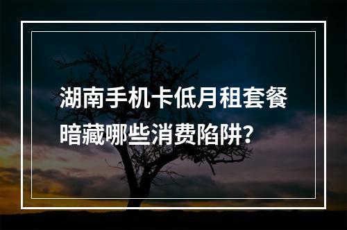 湖南手机卡低月租套餐暗藏哪些消费陷阱？