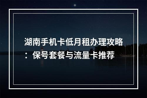 湖南手机卡低月租办理攻略：保号套餐与流量卡推荐