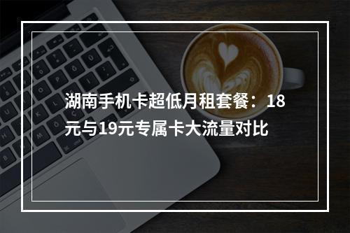湖南手机卡超低月租套餐：18元与19元专属卡大流量对比
