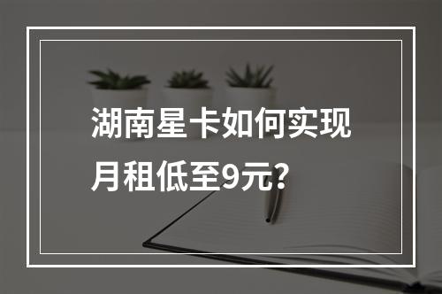 湖南星卡如何实现月租低至9元？