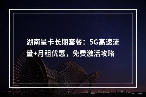 湖南星卡长期套餐：5G高速流量+月租优惠，免费激活攻略