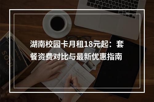 湖南校园卡月租18元起：套餐资费对比与最新优惠指南