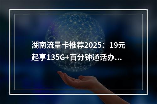 湖南流量卡推荐2025：19元起享135G+百分钟通话办理攻略