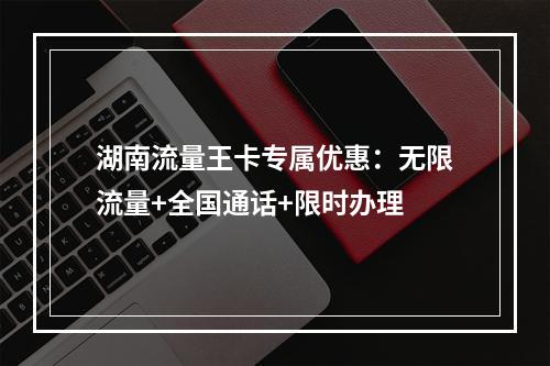 湖南流量王卡专属优惠：无限流量+全国通话+限时办理