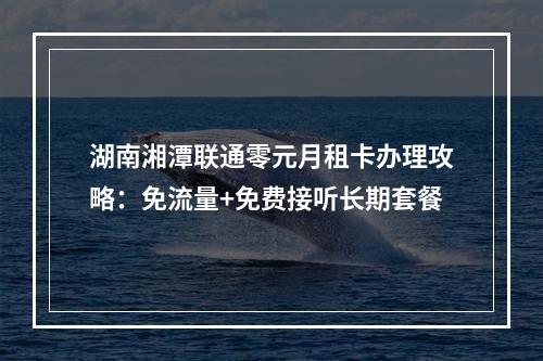 湖南湘潭联通零元月租卡办理攻略：免流量+免费接听长期套餐