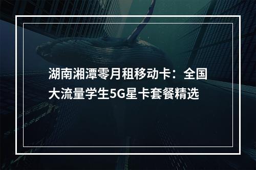 湖南湘潭零月租移动卡：全国大流量学生5G星卡套餐精选