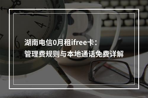 湖南电信0月租ifree卡：管理费规则与本地通话免费详解