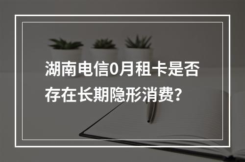 湖南电信0月租卡是否存在长期隐形消费？