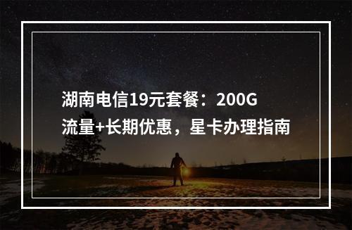 湖南电信19元套餐：200G流量+长期优惠，星卡办理指南