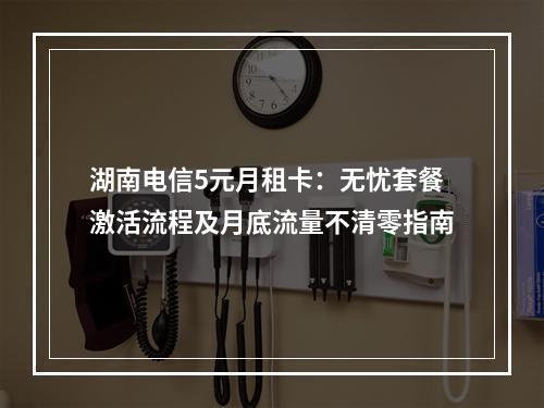 湖南电信5元月租卡：无忧套餐激活流程及月底流量不清零指南