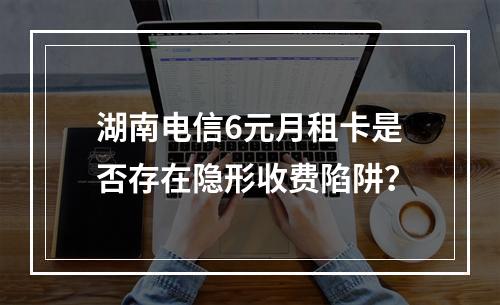 湖南电信6元月租卡是否存在隐形收费陷阱？