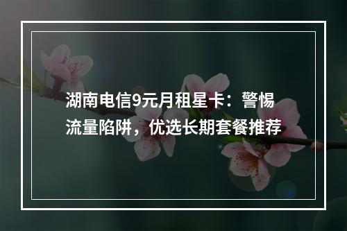 湖南电信9元月租星卡：警惕流量陷阱，优选长期套餐推荐