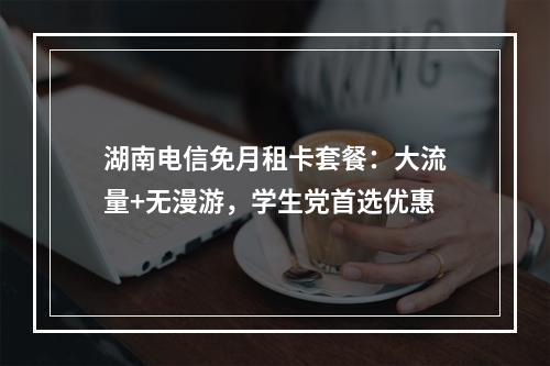 湖南电信免月租卡套餐：大流量+无漫游，学生党首选优惠