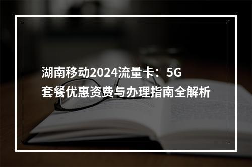 湖南移动2024流量卡：5G套餐优惠资费与办理指南全解析