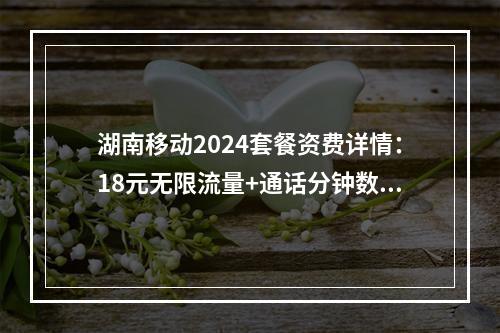湖南移动2024套餐资费详情：18元无限流量+通话分钟数优惠