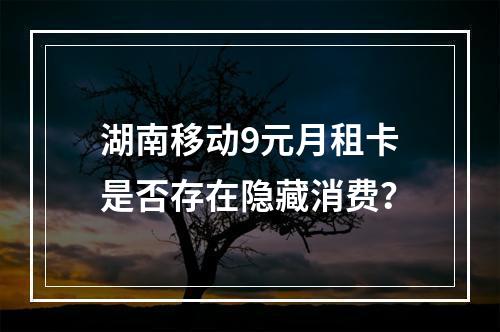 湖南移动9元月租卡是否存在隐藏消费？