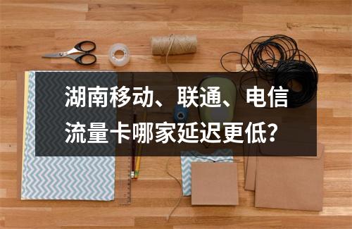 湖南移动、联通、电信流量卡哪家延迟更低？