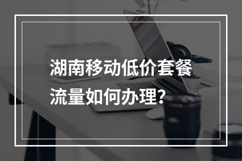 湖南移动低价套餐流量如何办理？
