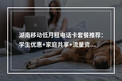 湖南移动低月租电话卡套餐推荐：学生优惠+家庭共享+流量资费一览