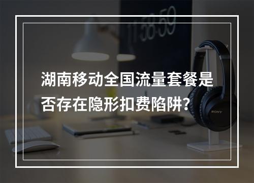 湖南移动全国流量套餐是否存在隐形扣费陷阱？