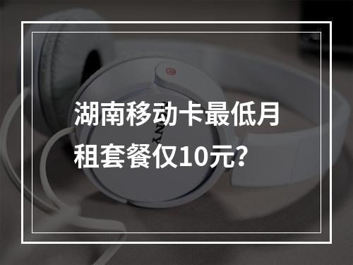 湖南移动卡最低月租套餐仅10元？