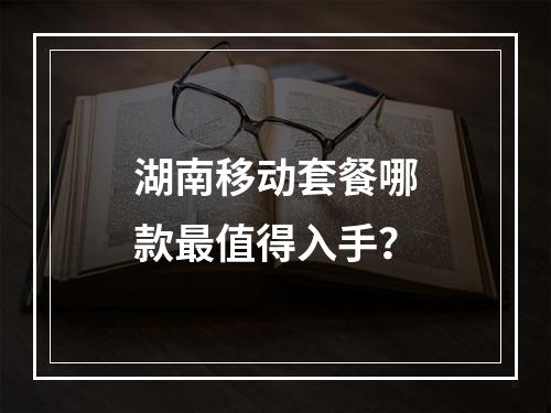 湖南移动套餐哪款最值得入手？