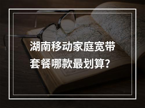 湖南移动家庭宽带套餐哪款最划算？