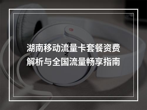湖南移动流量卡套餐资费解析与全国流量畅享指南
