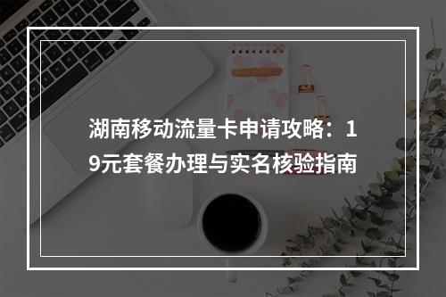 湖南移动流量卡申请攻略：19元套餐办理与实名核验指南