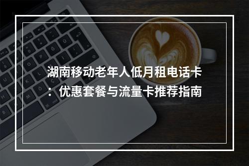湖南移动老年人低月租电话卡：优惠套餐与流量卡推荐指南