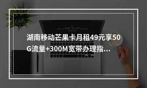 湖南移动芒果卡月租49元享50G流量+300M宽带办理指南